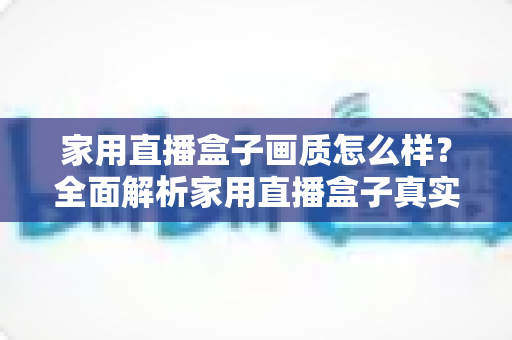 家用直播盒子画质怎么样？全面解析家用直播盒子真实画质表现与选购实用指南