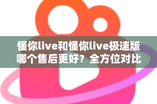 懂你live和懂你live极速版哪个售后更好?全方位对比分析帮你做出明智选择 懂你live和懂你live极速版哪个售后更好?全方位对比分析帮你做出明智选择