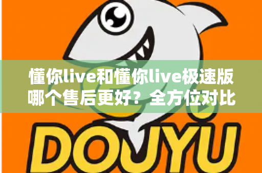 懂你live和懂你live极速版哪个售后更好?全方位对比分析帮你做出明智选择 懂你live和懂你live极速版哪个售后更好?全方位对比分析帮你做出明智选择