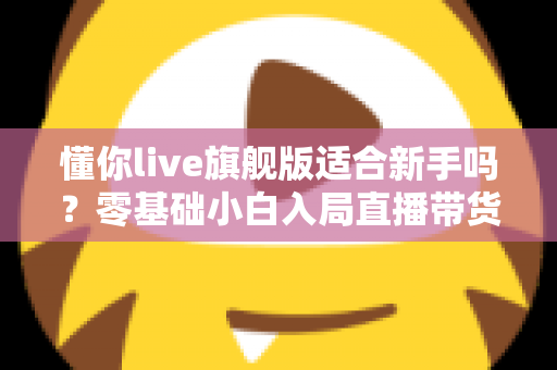 懂你live旗舰版适合新手吗?零基础小白入局直播带货的全面评测与上手指南 懂你live旗舰版适合新手吗?零基础小白入局直播带货的全面评测与上手指南