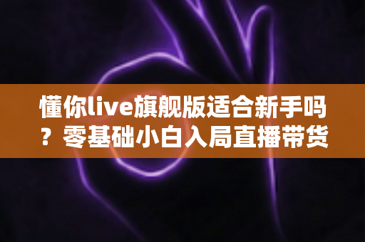 懂你live旗舰版适合新手吗?零基础小白入局直播带货的全面评测与上手指南 懂你live旗舰版适合新手吗?零基础小白入局直播带货的全面评测与上手指南