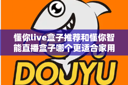 懂你live盒子推荐和懂你智能直播盒子哪个更适合家用？——两款家庭电视盒子深度对比与选购全攻略