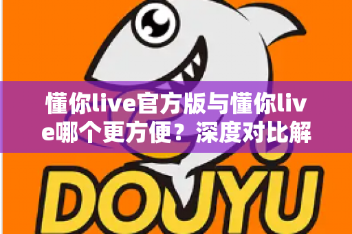 懂你live官方版与懂你live哪个更方便?深度对比解析助你轻松选择最佳版本 懂你live官方版与懂你live哪个更方便?深度对比解析助你轻松选择最佳版本