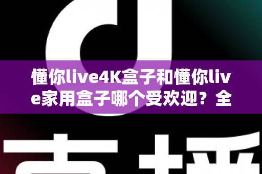 懂你live4K盒子和懂你live家用盒子哪个受欢迎？全面解析两大热门电视盒子的真实口碑与选购指南