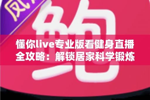 懂你live专业版看健身直播全攻略：解锁居家科学锻炼新方式，让每一次挥汗都更有价值