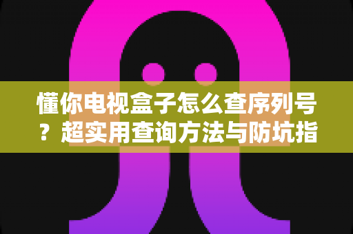 懂你电视盒子怎么查序列号?超实用查询方法与防坑指南全解析 懂你电视盒子怎么查序列号?超实用查询方法与防坑指南全解析