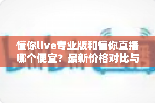 懂你live专业版和懂你直播哪个便宜?最新价格对比与选购省钱全攻略 懂你live专业版和懂你直播哪个便宜?最新价格对比与选购省钱全攻略