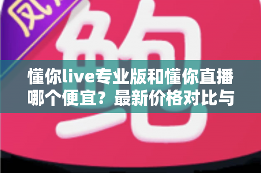 懂你live专业版和懂你直播哪个便宜？最新价格对比与选购省钱全攻略
