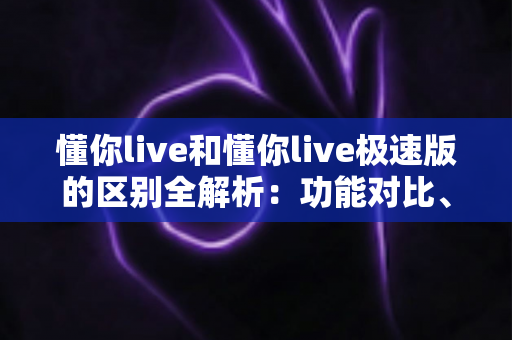 懂你live和懂你live极速版的区别全解析：功能对比、使用体验与选择建议一文读懂