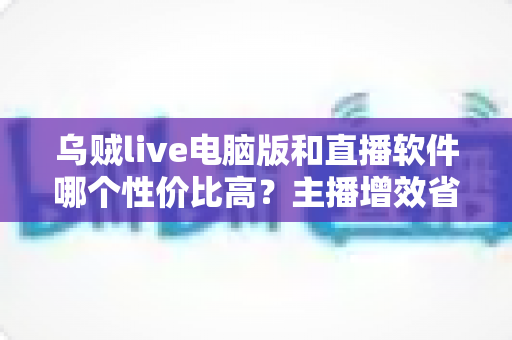 乌贼live电脑版和直播软件哪个性价比高?主播增效省钱的全维度对比指南 乌贼live电脑版和直播软件哪个性价比高?主播增效省钱的全维度对比指南