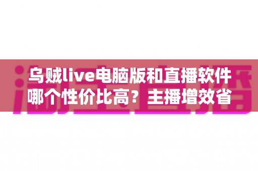乌贼live电脑版和直播软件哪个性价比高？主播增效省钱的全维度对比指南
