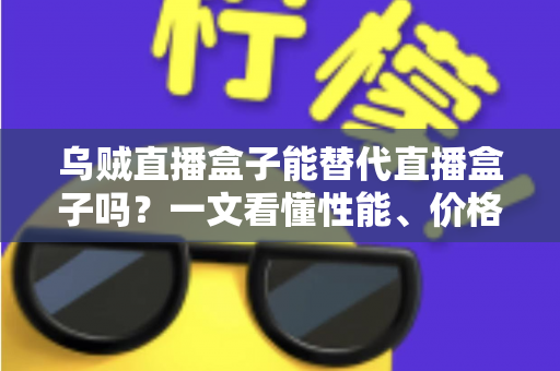 乌贼直播盒子能替代直播盒子吗？一文看懂性能、价格与场景差异，选对设备不踩坑