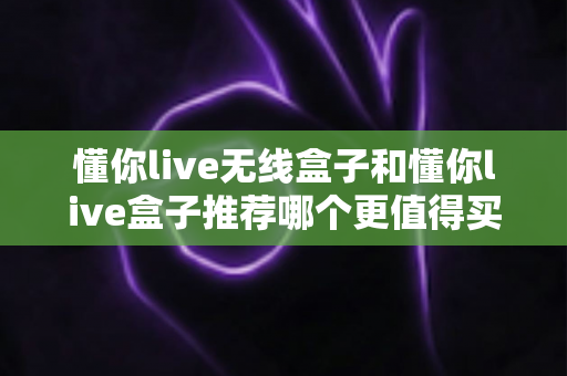 懂你live无线盒子和懂你live盒子推荐哪个更值得买？一篇讲透差异与选购建议的实用指南