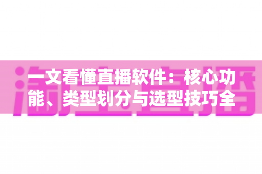 一文看懂直播软件：核心功能、类型划分与选型技巧全面解析