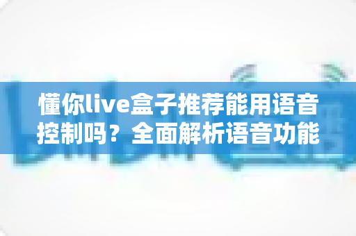 懂你live盒子推荐能用语音控制吗？全面解析语音功能与选购指南