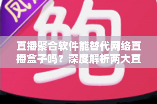 直播聚合软件能替代网络直播盒子吗？深度解析两大直播观看方案的优劣对比与选购指南