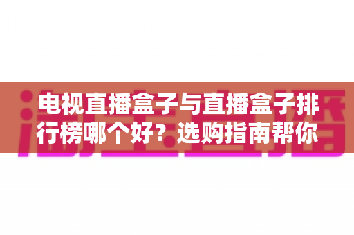 电视直播盒子与直播盒子排行榜哪个好？选购指南帮你一次看懂