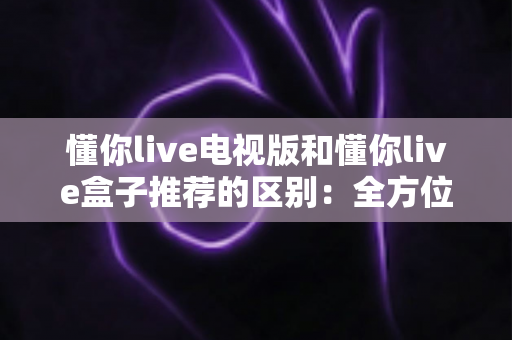懂你live电视版和懂你live盒子推荐的区别：全方位解析助你选对大屏观影方案
