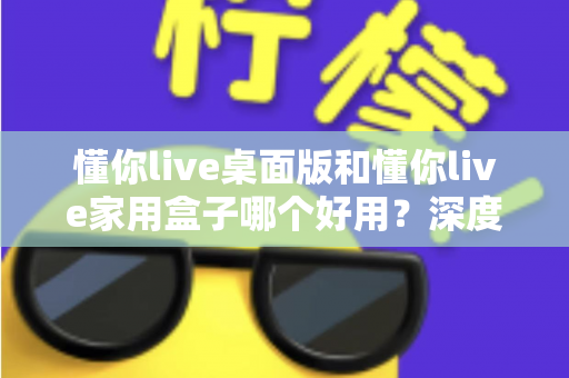 懂你live桌面版和懂你live家用盒子哪个好用?深度对比评测助你轻松选对不踩坑 懂你live桌面版和懂你live家用盒子哪个好用?深度对比评测助你轻松选对不踩坑