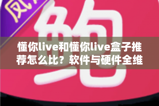 懂你live和懂你live盒子推荐怎么比？软件与硬件全维度对比选购指南