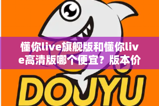 懂你live旗舰版和懂你live高清版哪个便宜？版本价格差异全解析与高性价比选购指南