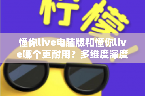 懂你live电脑版和懂你live哪个更耐用？多维度深度对比与实用选择指南