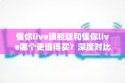 懂你live旗舰版和懂你live哪个更值得买?深度对比分析帮你做出明智选择 懂你live旗舰版和懂你live哪个更值得买?深度对比分析帮你做出明智选择