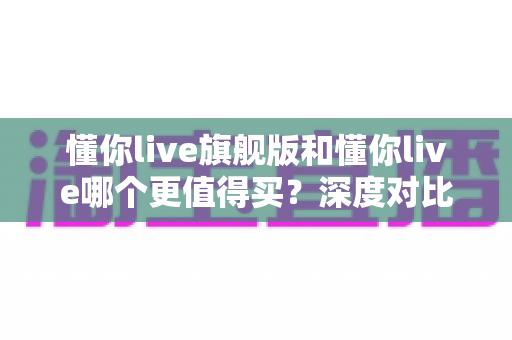 懂你live旗舰版和懂你live哪个更值得买?深度对比分析帮你做出明智选择 懂你live旗舰版和懂你live哪个更值得买?深度对比分析帮你做出明智选择