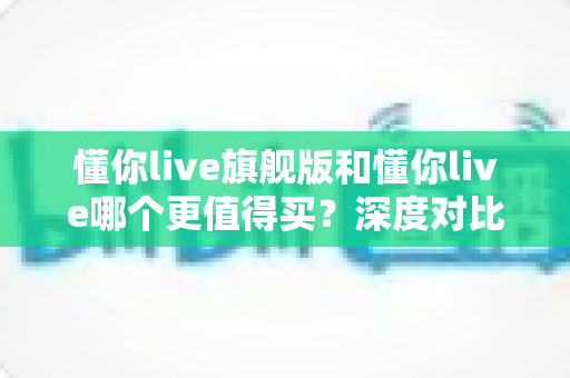 懂你live旗舰版和懂你live哪个更值得买?深度对比分析帮你做出明智选择 懂你live旗舰版和懂你live哪个更值得买?深度对比分析帮你做出明智选择