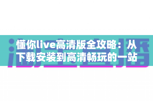 懂你live高清版全攻略:从下载安装到高清畅玩的一站式实用指南 懂你live高清版全攻略:从下载安装到高清畅玩的一站式实用指南