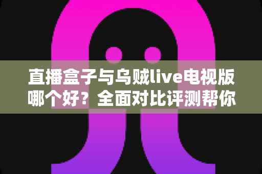 直播盒子与乌贼live电视版哪个好？全面对比评测帮你找到最适合的电视直播方案
