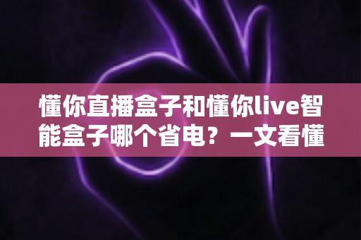 懂你直播盒子和懂你live智能盒子哪个省电?一文看懂功耗对比与省电选购全攻略 懂你直播盒子和懂你live智能盒子哪个省电?一文看懂功耗对比与省电选购全攻略