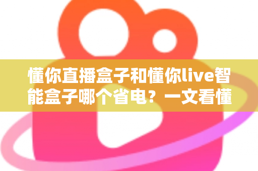 懂你直播盒子和懂你live智能盒子哪个省电？一文看懂功耗对比与省电选购全攻略