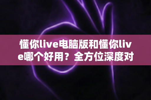 懂你live电脑版和懂你live哪个好用？全方位深度对比测评，帮你选出最合适的学习神器