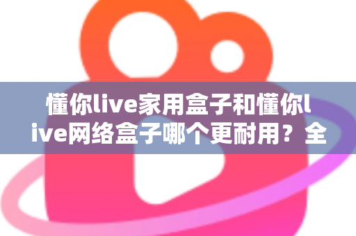 懂你live家用盒子和懂你live网络盒子哪个更耐用?全方位耐用性深度测评与选购指南 懂你live家用盒子和懂你live网络盒子哪个更耐用?全方位耐用性深度测评与选购指南