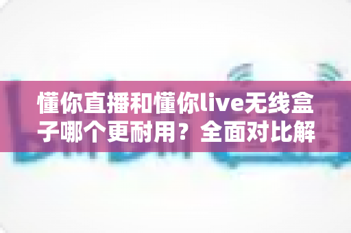 懂你直播和懂你live无线盒子哪个更耐用?全面对比解析帮你选对直播装备 懂你直播和懂你live无线盒子哪个更耐用?全面对比解析帮你选对直播装备