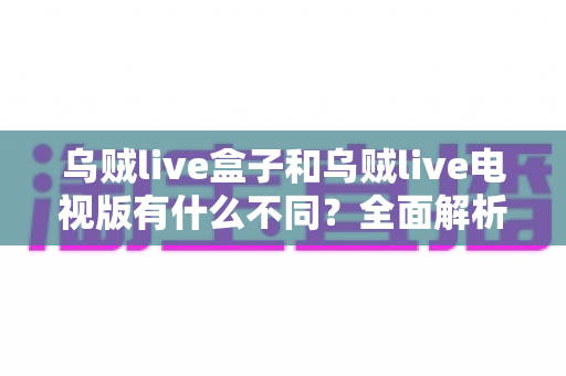乌贼live盒子和乌贼live电视版有什么不同？全面解析两大版本差异，帮你选对设备畅享高清直播体验