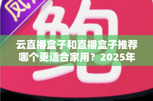 云直播盒子和直播盒子推荐哪个更适合家用?2025年家庭选购全攻略指南 云直播盒子和直播盒子推荐哪个更适合家用?2025年家庭选购全攻略指南