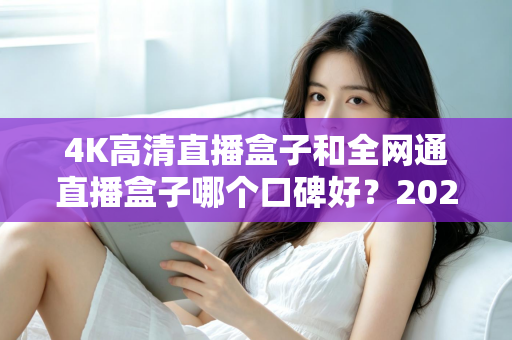 4K高清直播盒子和全网通直播盒子哪个口碑好?2025年选购深度评测与避坑指南 4K高清直播盒子和全网通直播盒子哪个口碑好?2025年选购深度评测与避坑指南