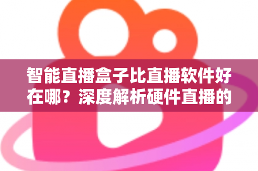 智能直播盒子比直播软件好在哪？深度解析硬件直播的七大核心优势与选购指南