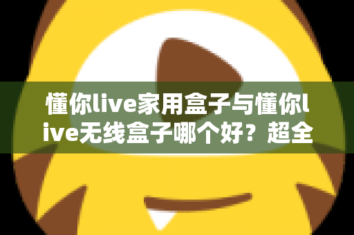 懂你live家用盒子与懂你live无线盒子哪个好？超全对比评测，看完不再纠结！