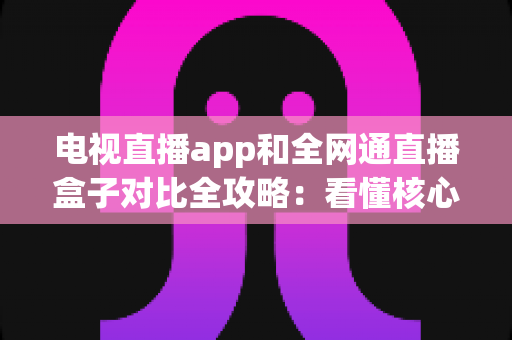 电视直播app和全网通直播盒子对比全攻略:看懂核心差异,家庭大屏观影少走弯路 电视直播app和全网通直播盒子对比全攻略:看懂核心差异,家庭大屏观影少走弯路