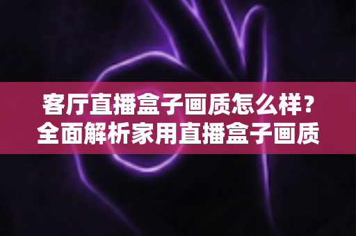 客厅直播盒子画质怎么样？全面解析家用直播盒子画质表现与选购优化指南