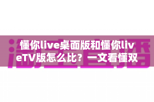 懂你live桌面版和懂你liveTV版怎么比？一文看懂双版本差异与选择指南