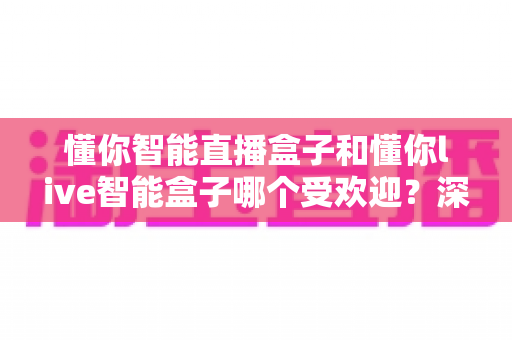 懂你智能直播盒子和懂你live智能盒子哪个受欢迎？深度对比分析与实用选购指南