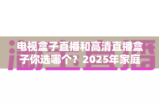 电视盒子直播和高清直播盒子你选哪个?2025年家庭影音选购终极指南全解析 电视盒子直播和高清直播盒子你选哪个?2025年家庭影音选购终极指南全解析