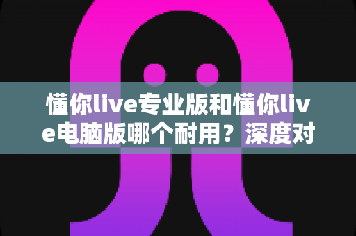 懂你live专业版和懂你live电脑版哪个耐用？深度对比测评助你选对版本