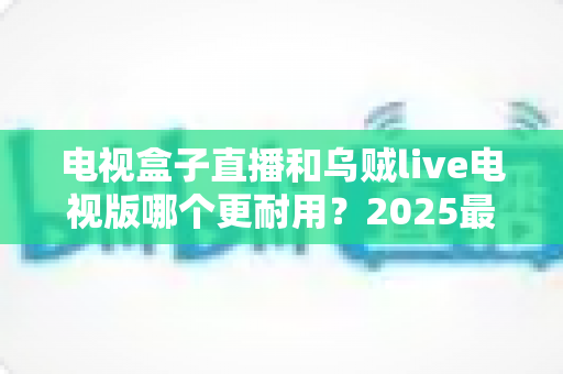 电视盒子直播和乌贼live电视版哪个更耐用？2025最新深度对比评测与避坑选购指南