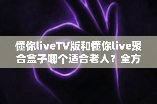 懂你liveTV版和懂你live聚合盒子哪个适合老人？全方位对比分析帮你做出最佳选择
