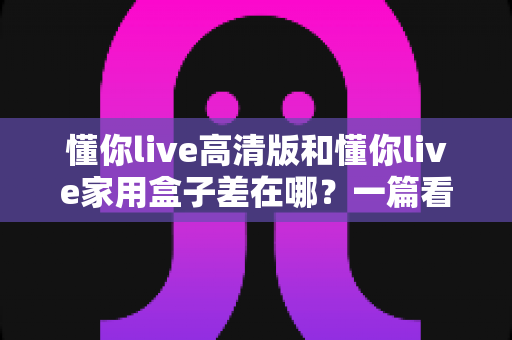 懂你live高清版和懂你live家用盒子差在哪?一篇看懂核心区别,选购不再纠结 懂你live高清版和懂你live家用盒子差在哪?一篇看懂核心区别,选购不再纠结